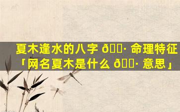 夏木逢水的八字 🌷 命理特征「网名夏木是什么 🕷 意思」